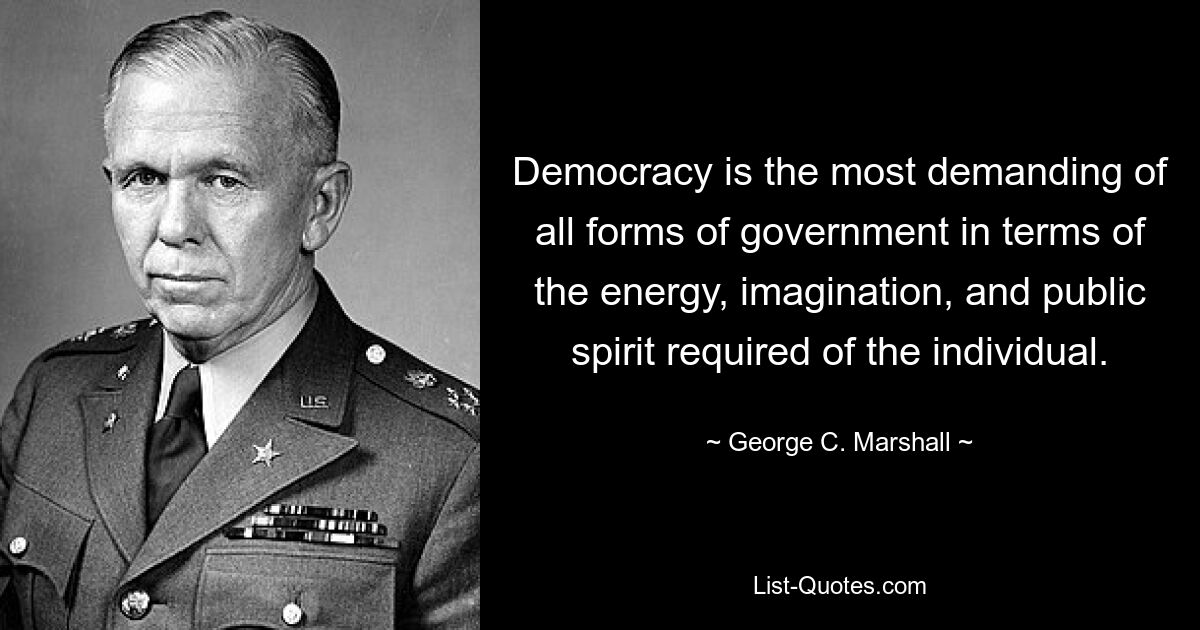 Democracy is the most demanding of all forms of government in terms of the energy, imagination, and public spirit required of the individual. — © George C. Marshall