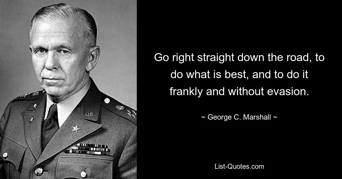 Go right straight down the road, to do what is best, and to do it frankly and without evasion. — © George C. Marshall