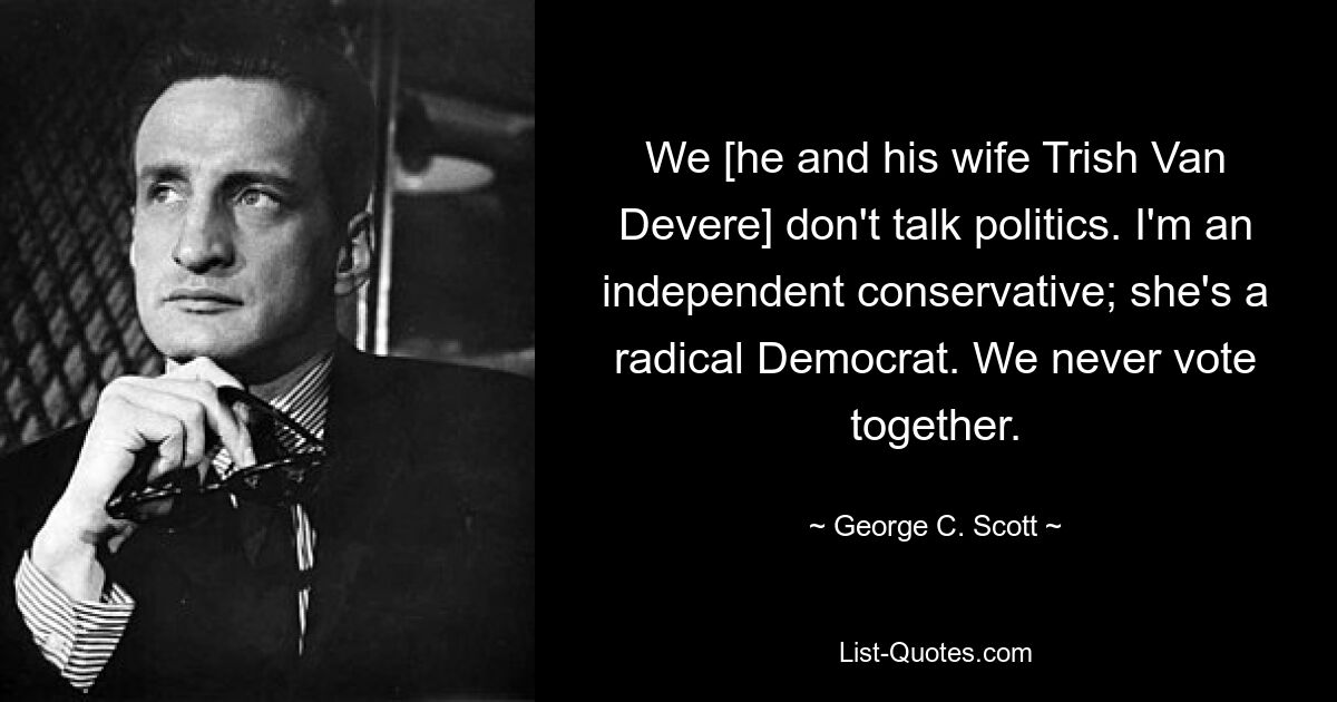 We [he and his wife Trish Van Devere] don't talk politics. I'm an independent conservative; she's a radical Democrat. We never vote together. — © George C. Scott