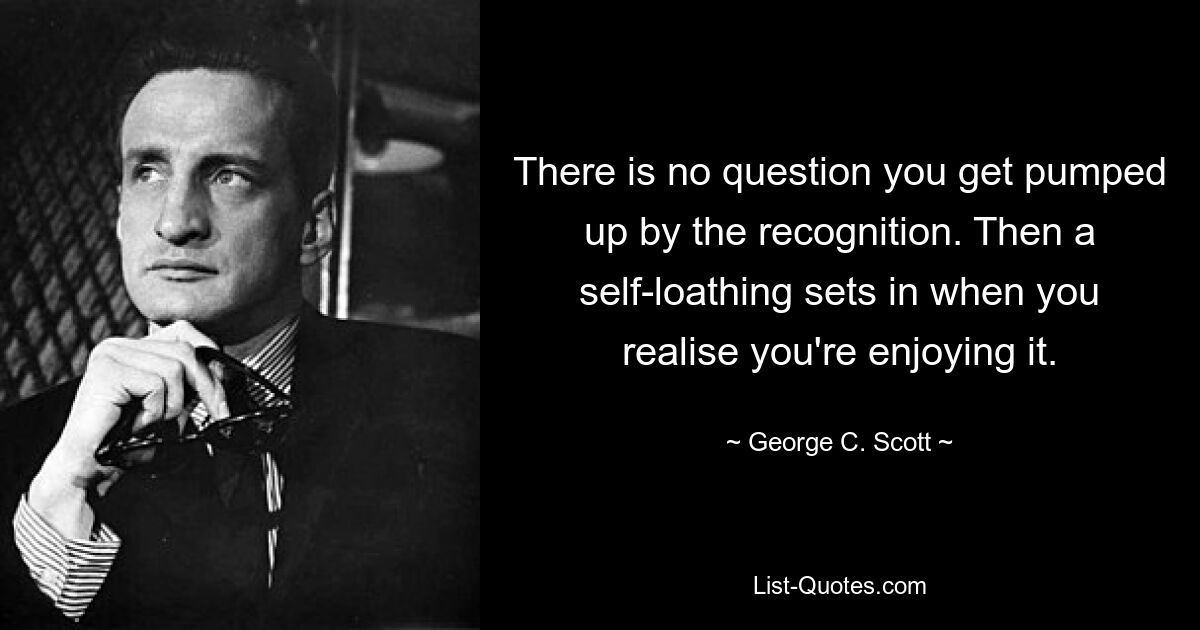 There is no question you get pumped up by the recognition. Then a self-loathing sets in when you realise you're enjoying it. — © George C. Scott