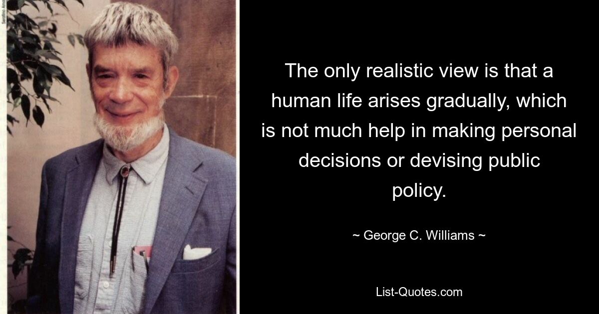 The only realistic view is that a human life arises gradually, which is not much help in making personal decisions or devising public policy. — © George C. Williams