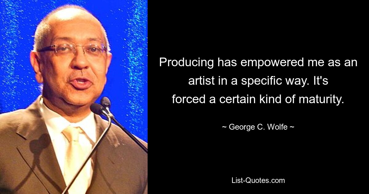 Producing has empowered me as an artist in a specific way. It's forced a certain kind of maturity. — © George C. Wolfe