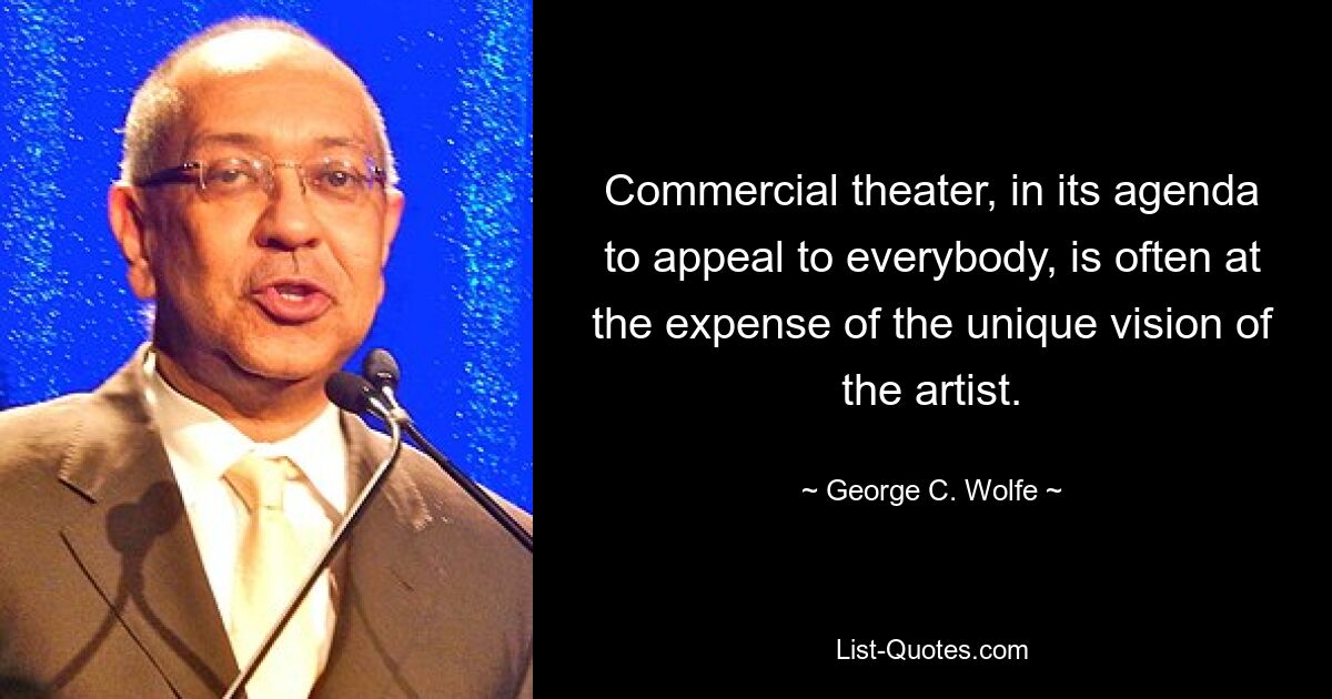 Commercial theater, in its agenda to appeal to everybody, is often at the expense of the unique vision of the artist. — © George C. Wolfe