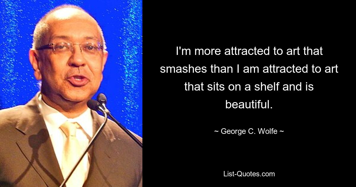 I'm more attracted to art that smashes than I am attracted to art that sits on a shelf and is beautiful. — © George C. Wolfe