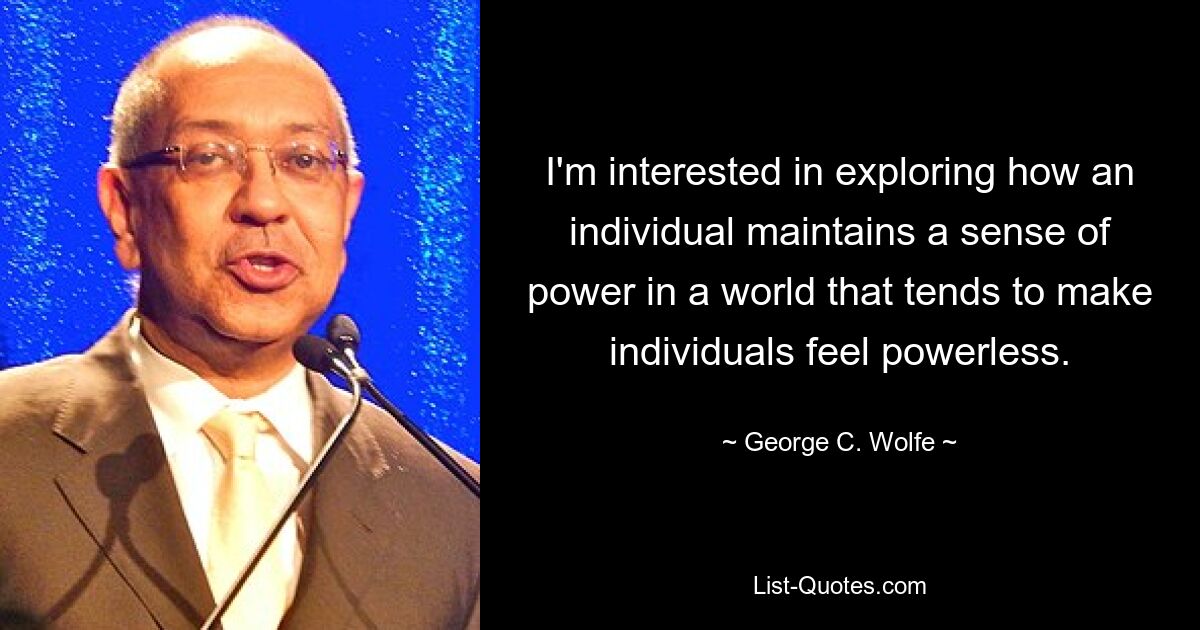 I'm interested in exploring how an individual maintains a sense of power in a world that tends to make individuals feel powerless. — © George C. Wolfe