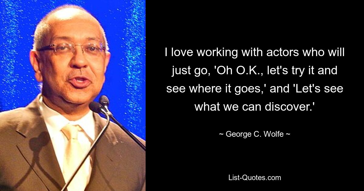 I love working with actors who will just go, 'Oh O.K., let's try it and see where it goes,' and 'Let's see what we can discover.' — © George C. Wolfe