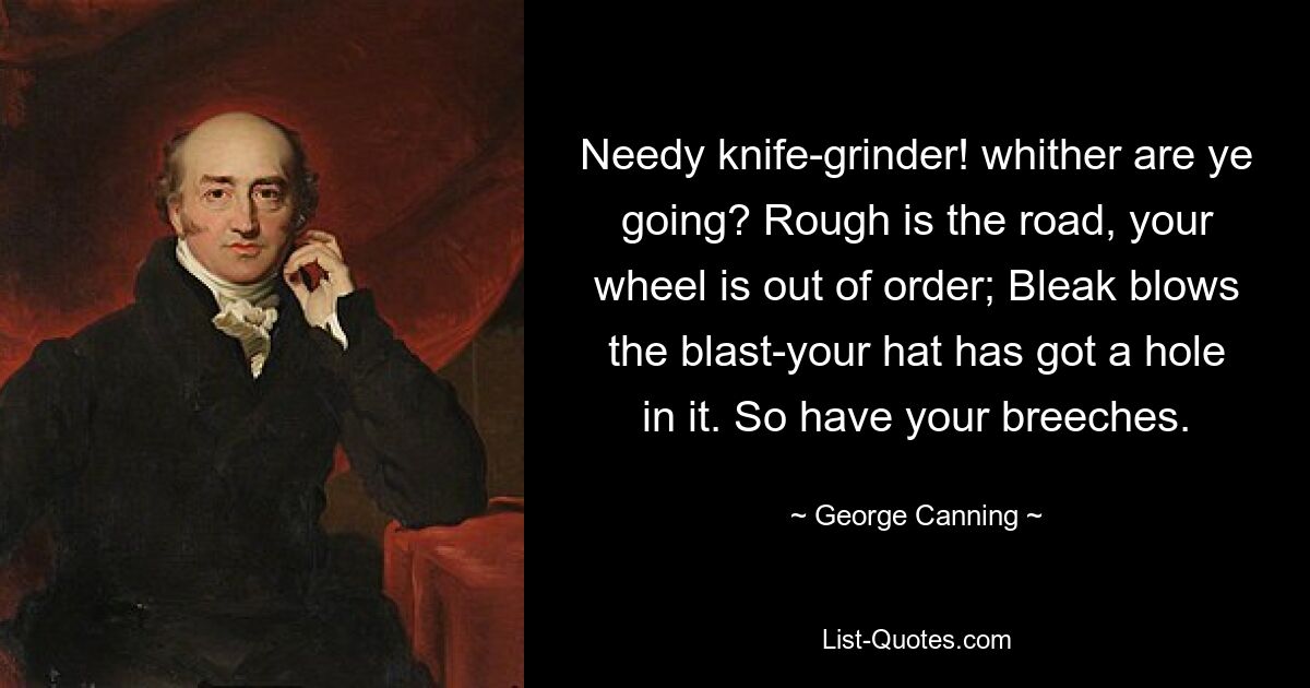 Needy knife-grinder! whither are ye going? Rough is the road, your wheel is out of order; Bleak blows the blast-your hat has got a hole in it. So have your breeches. — © George Canning