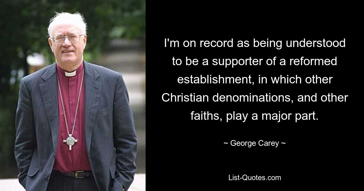 I'm on record as being understood to be a supporter of a reformed establishment, in which other Christian denominations, and other faiths, play a major part. — © George Carey