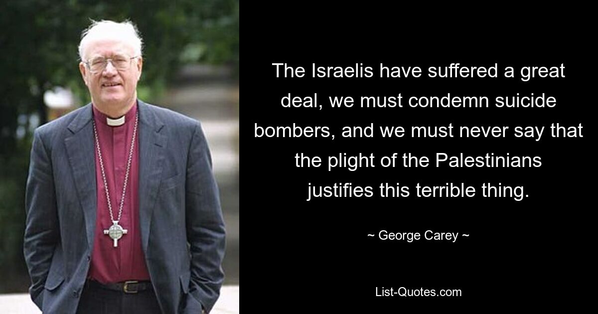 The Israelis have suffered a great deal, we must condemn suicide bombers, and we must never say that the plight of the Palestinians justifies this terrible thing. — © George Carey