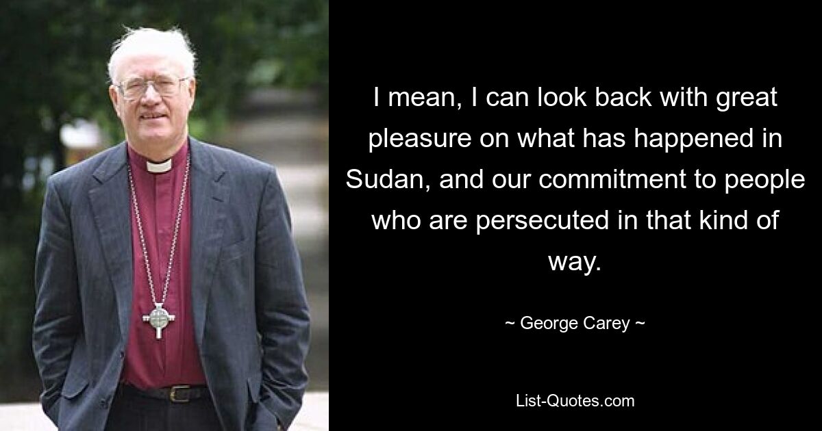 I mean, I can look back with great pleasure on what has happened in Sudan, and our commitment to people who are persecuted in that kind of way. — © George Carey