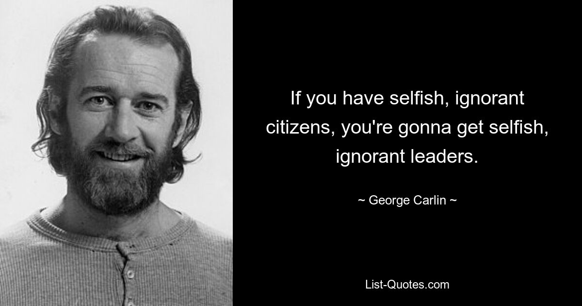 If you have selfish, ignorant citizens, you're gonna get selfish, ignorant leaders. — © George Carlin