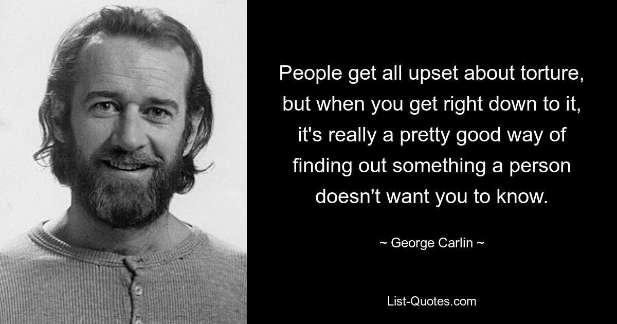 People get all upset about torture, but when you get right down to it, it's really a pretty good way of finding out something a person doesn't want you to know. — © George Carlin