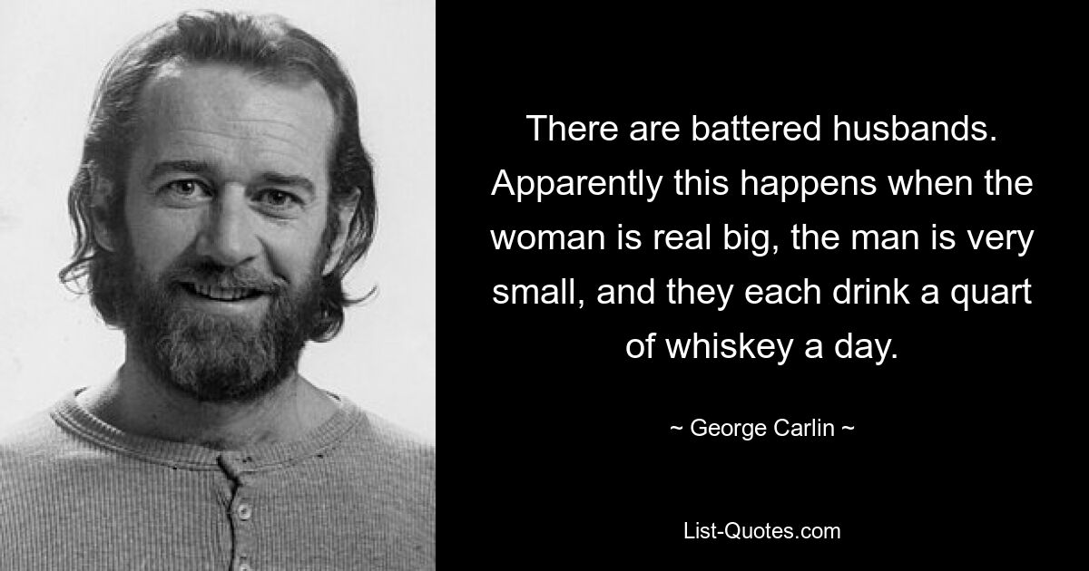 There are battered husbands. Apparently this happens when the woman is real big, the man is very small, and they each drink a quart of whiskey a day. — © George Carlin