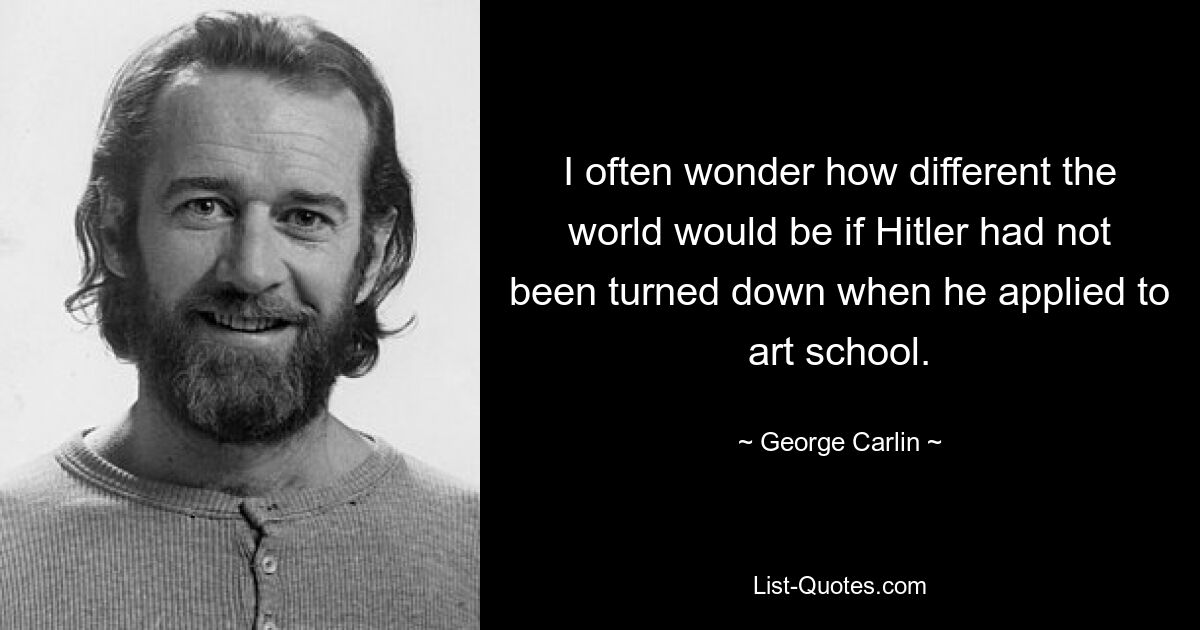 I often wonder how different the world would be if Hitler had not been turned down when he applied to art school. — © George Carlin