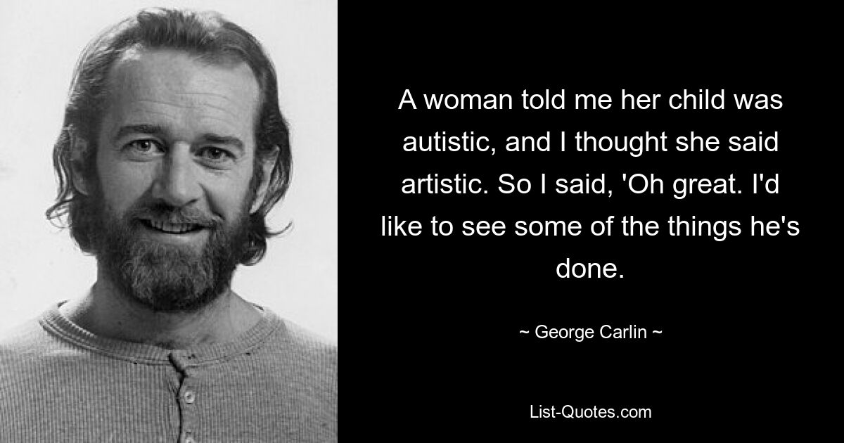 A woman told me her child was autistic, and I thought she said artistic. So I said, 'Oh great. I'd like to see some of the things he's done. — © George Carlin