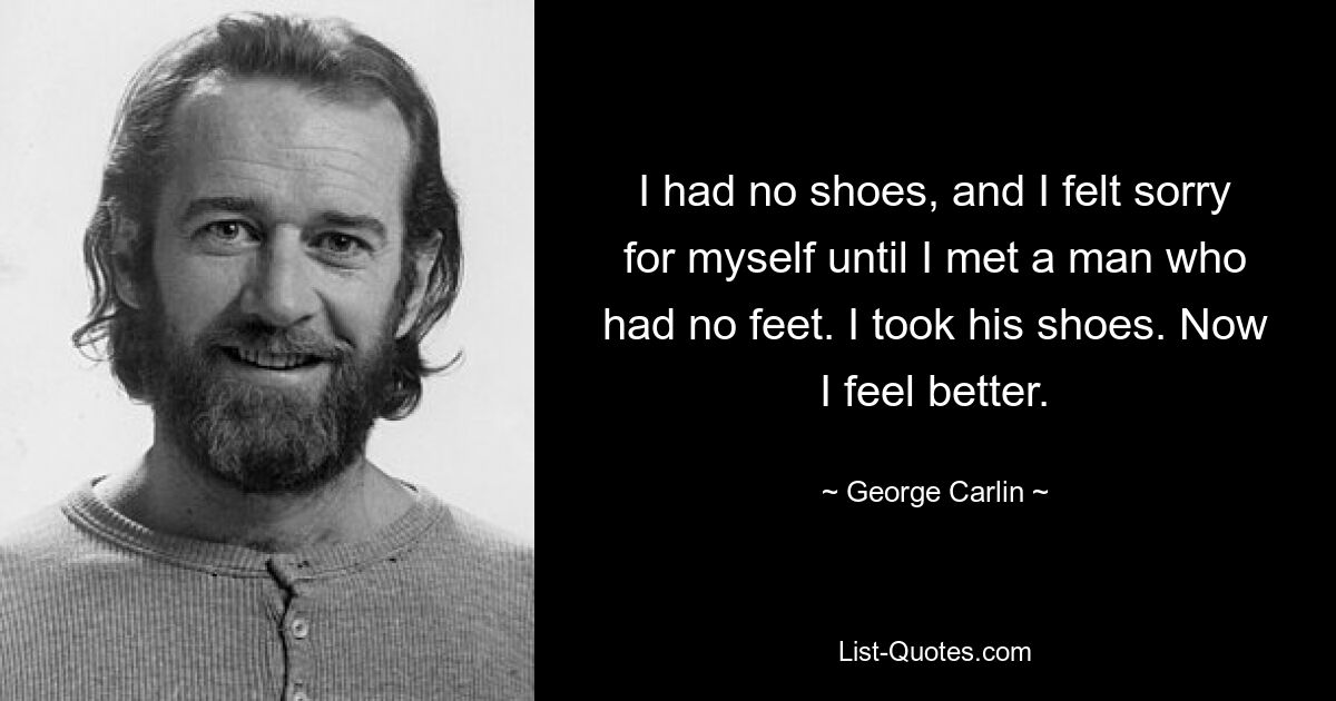 I had no shoes, and I felt sorry for myself until I met a man who had no feet. I took his shoes. Now I feel better. — © George Carlin