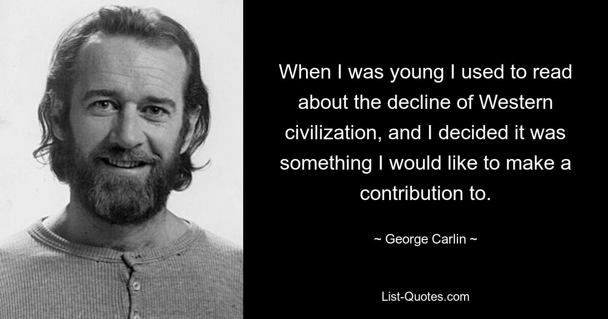 When I was young I used to read about the decline of Western civilization, and I decided it was something I would like to make a contribution to. — © George Carlin