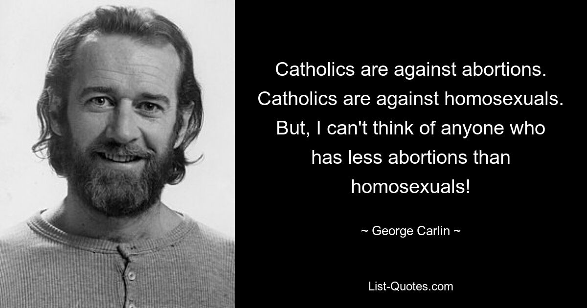 Catholics are against abortions. Catholics are against homosexuals. But, I can't think of anyone who has less abortions than homosexuals! — © George Carlin