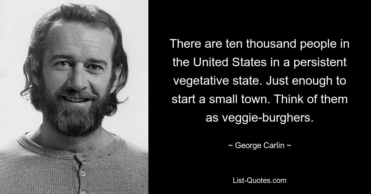 There are ten thousand people in the United States in a persistent vegetative state. Just enough to start a small town. Think of them as veggie-burghers. — © George Carlin