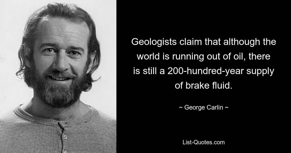 Geologists claim that although the world is running out of oil, there is still a 200-hundred-year supply of brake fluid. — © George Carlin