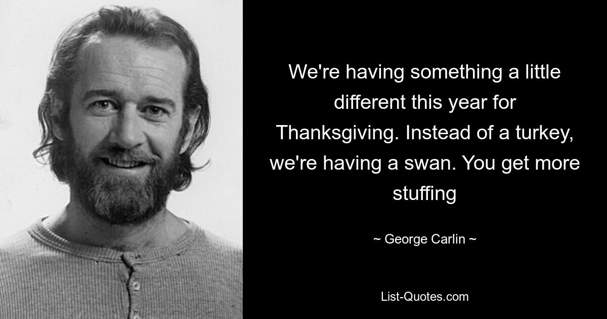 We're having something a little different this year for Thanksgiving. Instead of a turkey, we're having a swan. You get more stuffing — © George Carlin