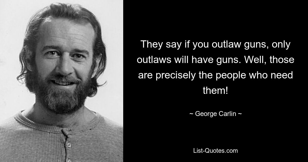 They say if you outlaw guns, only outlaws will have guns. Well, those are precisely the people who need them! — © George Carlin