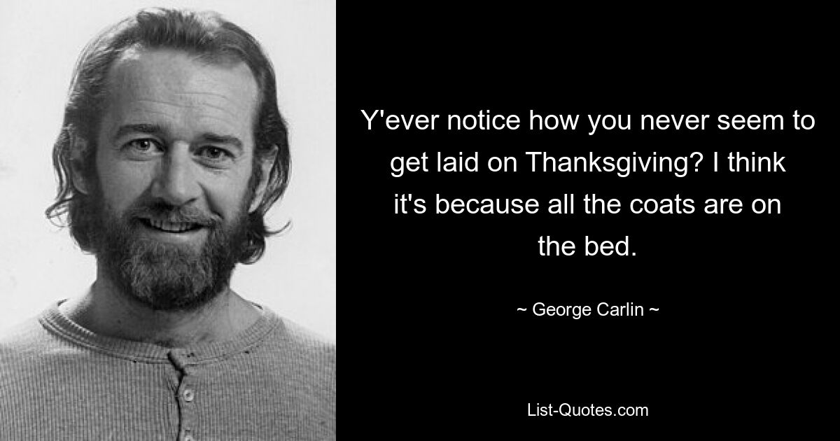 Y'ever notice how you never seem to get laid on Thanksgiving? I think it's because all the coats are on the bed. — © George Carlin