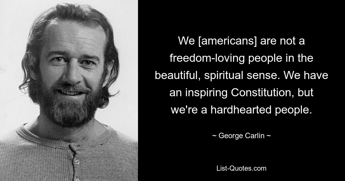 We [americans] are not a freedom-loving people in the beautiful, spiritual sense. We have an inspiring Constitution, but we're a hardhearted people. — © George Carlin