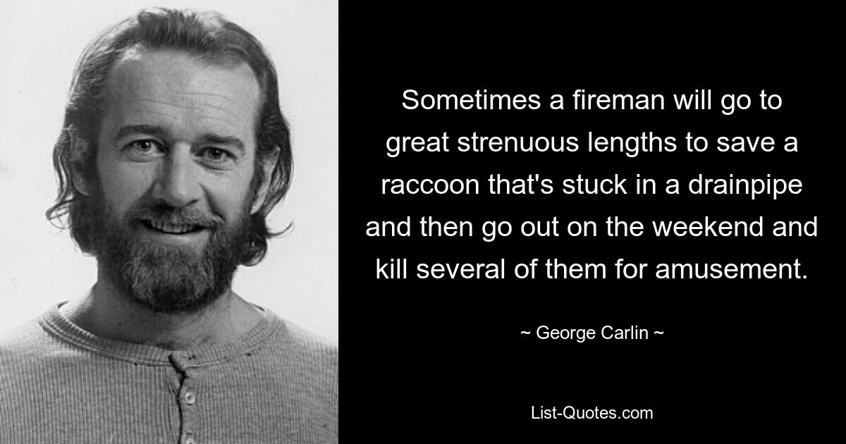 Sometimes a fireman will go to great strenuous lengths to save a raccoon that's stuck in a drainpipe and then go out on the weekend and kill several of them for amusement. — © George Carlin