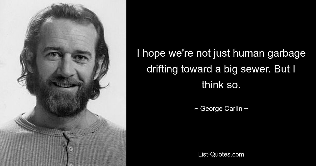 I hope we're not just human garbage drifting toward a big sewer. But I think so. — © George Carlin