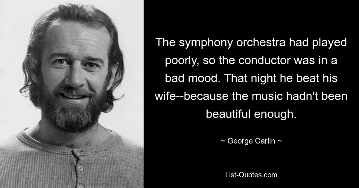 The symphony orchestra had played poorly, so the conductor was in a bad mood. That night he beat his wife--because the music hadn't been beautiful enough. — © George Carlin