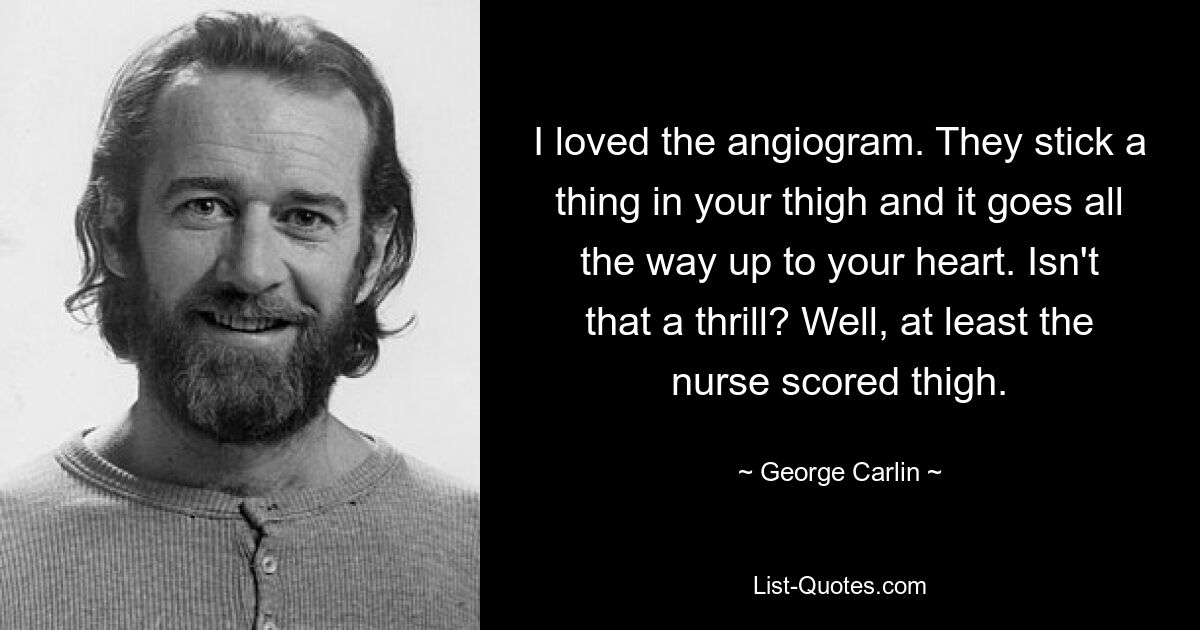 I loved the angiogram. They stick a thing in your thigh and it goes all the way up to your heart. Isn't that a thrill? Well, at least the nurse scored thigh. — © George Carlin