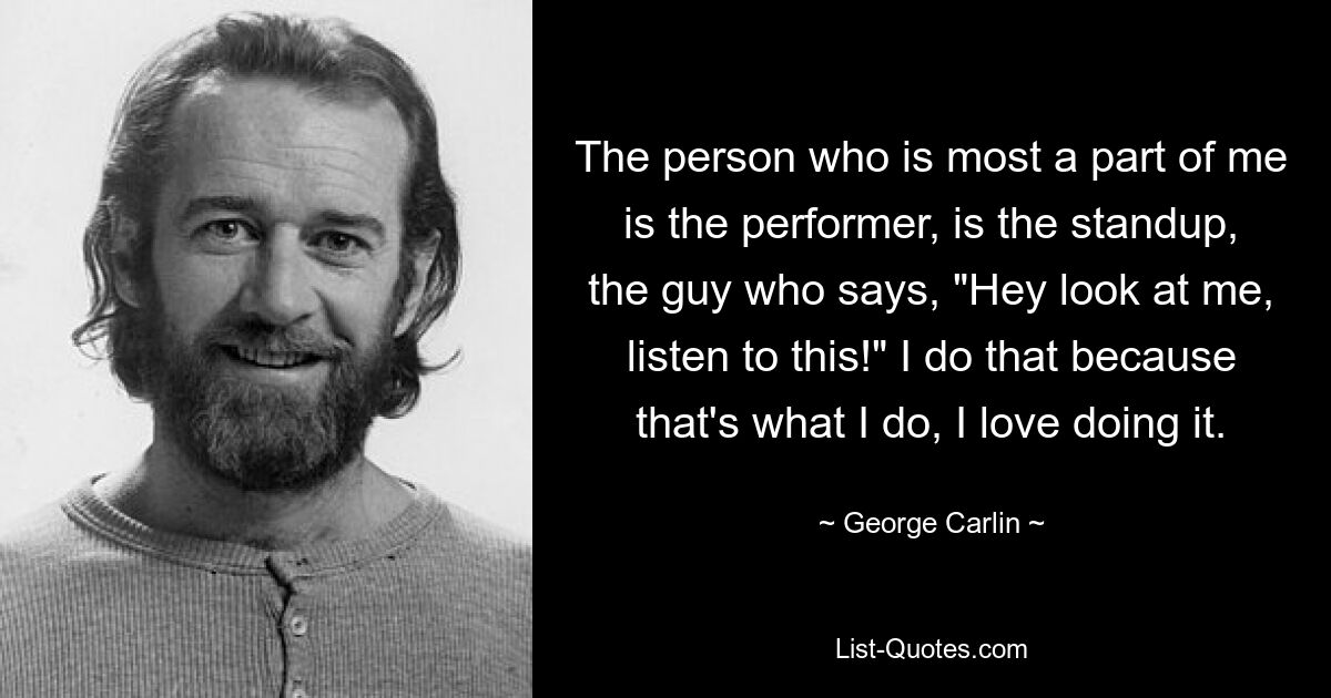 The person who is most a part of me is the performer, is the standup, the guy who says, "Hey look at me, listen to this!" I do that because that's what I do, I love doing it. — © George Carlin