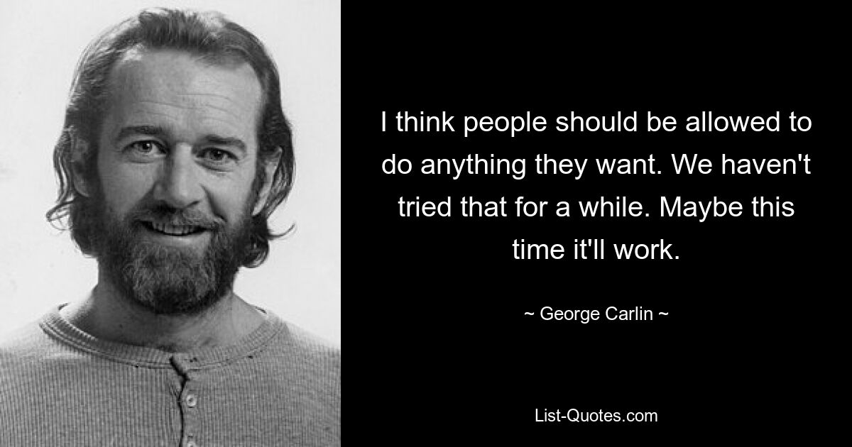 I think people should be allowed to do anything they want. We haven't tried that for a while. Maybe this time it'll work. — © George Carlin