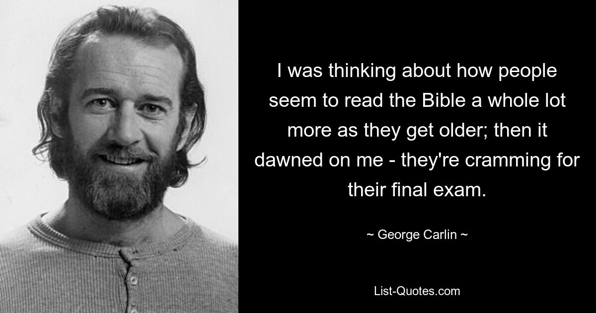 I was thinking about how people seem to read the Bible a whole lot more as they get older; then it dawned on me - they're cramming for their final exam. — © George Carlin