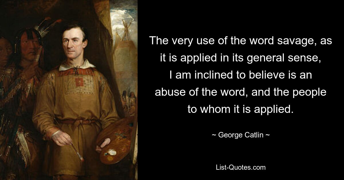 The very use of the word savage, as it is applied in its general sense, I am inclined to believe is an abuse of the word, and the people to whom it is applied. — © George Catlin