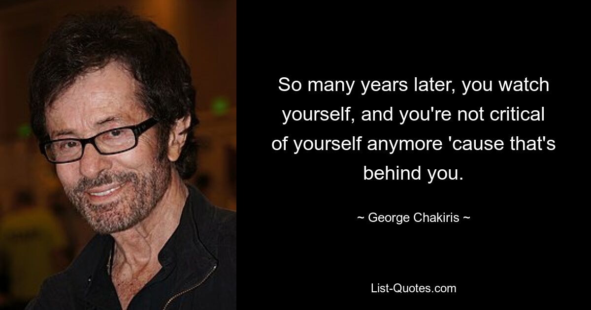 So many years later, you watch yourself, and you're not critical of yourself anymore 'cause that's behind you. — © George Chakiris