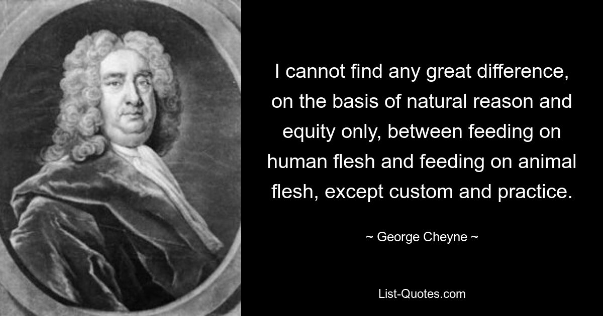 I cannot find any great difference, on the basis of natural reason and equity only, between feeding on human flesh and feeding on animal flesh, except custom and practice. — © George Cheyne