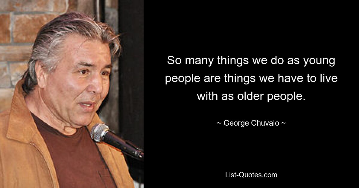 So many things we do as young people are things we have to live with as older people. — © George Chuvalo