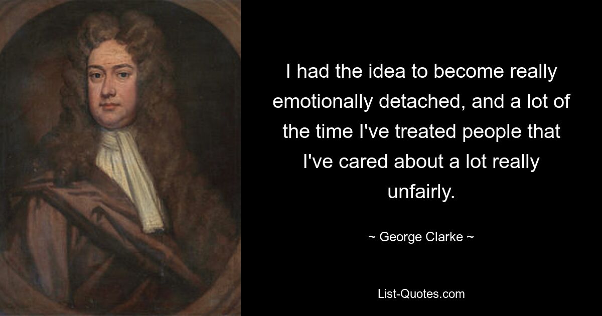 I had the idea to become really emotionally detached, and a lot of the time I've treated people that I've cared about a lot really unfairly. — © George Clarke