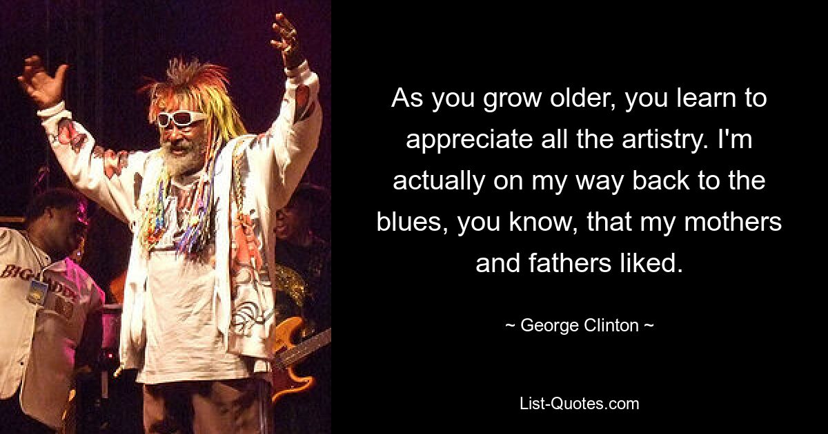 As you grow older, you learn to appreciate all the artistry. I'm actually on my way back to the blues, you know, that my mothers and fathers liked. — © George Clinton