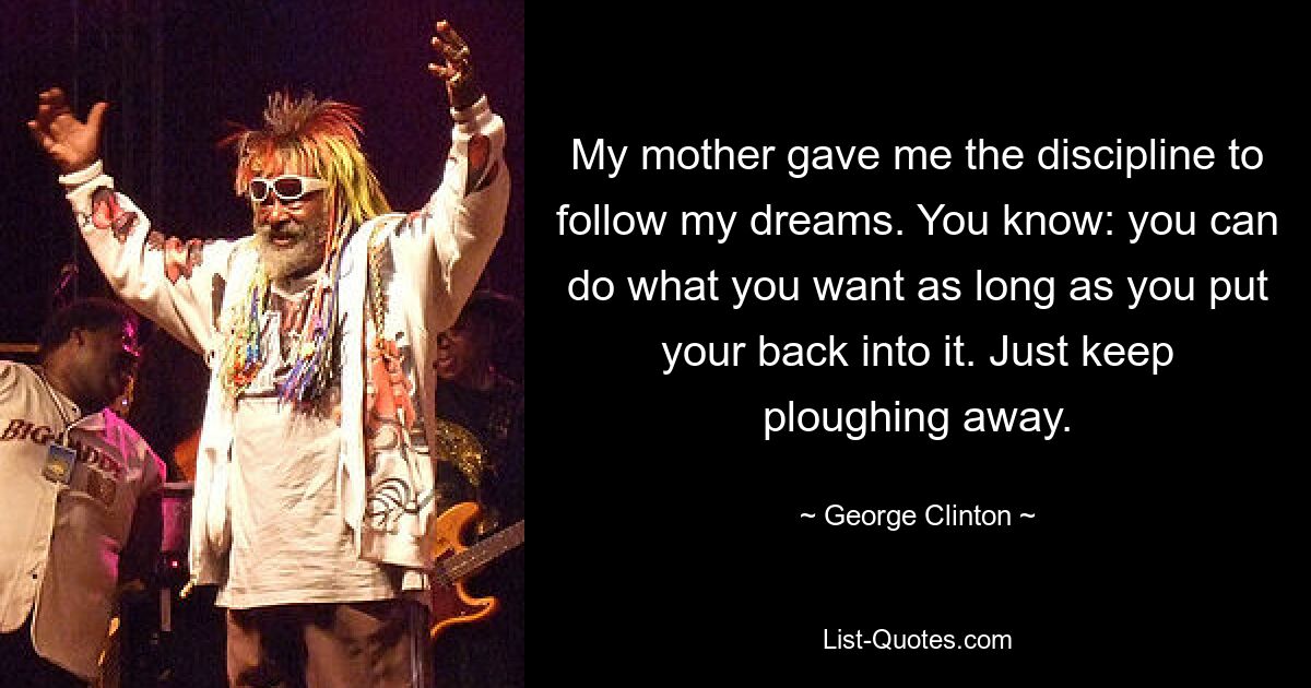 My mother gave me the discipline to follow my dreams. You know: you can do what you want as long as you put your back into it. Just keep ploughing away. — © George Clinton