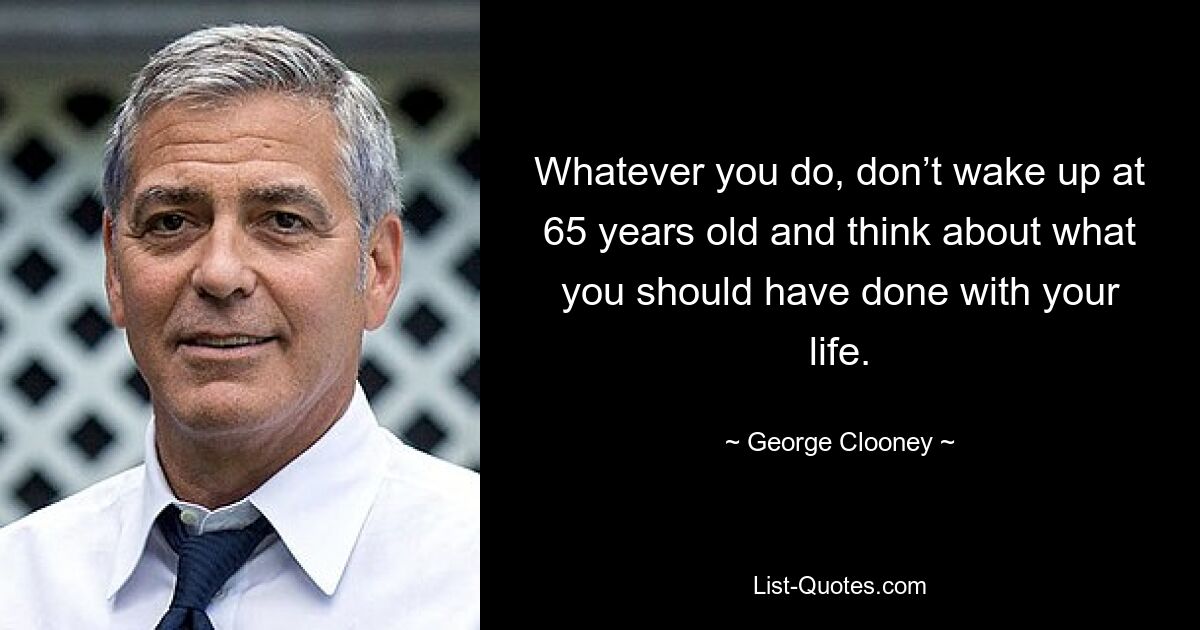 Whatever you do, don’t wake up at 65 years old and think about what you should have done with your life. — © George Clooney