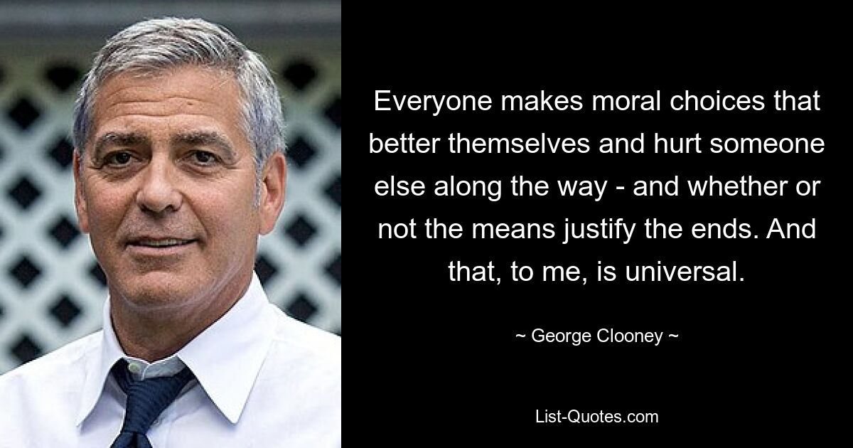 Everyone makes moral choices that better themselves and hurt someone else along the way - and whether or not the means justify the ends. And that, to me, is universal. — © George Clooney