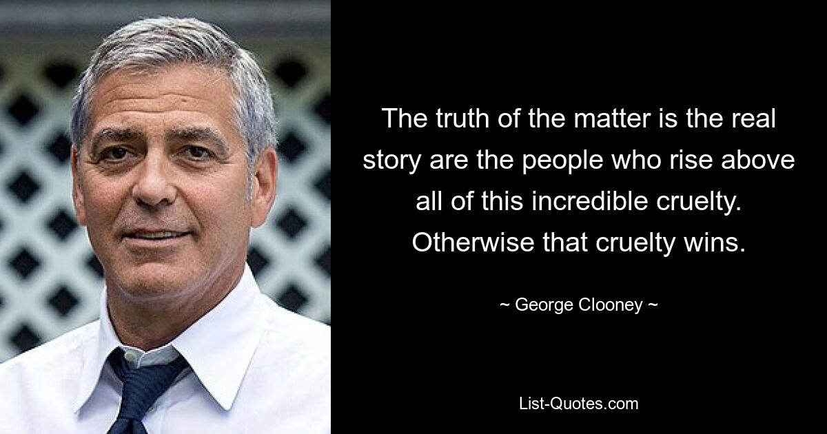 The truth of the matter is the real story are the people who rise above all of this incredible cruelty. Otherwise that cruelty wins. — © George Clooney