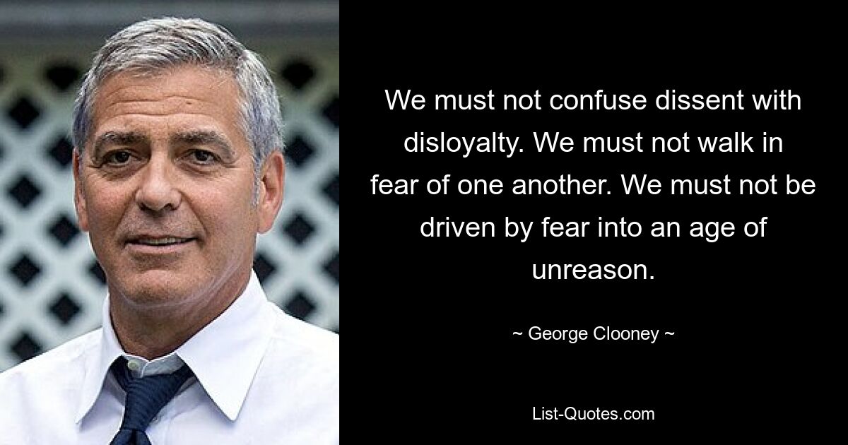 We must not confuse dissent with disloyalty. We must not walk in fear of one another. We must not be driven by fear into an age of unreason. — © George Clooney