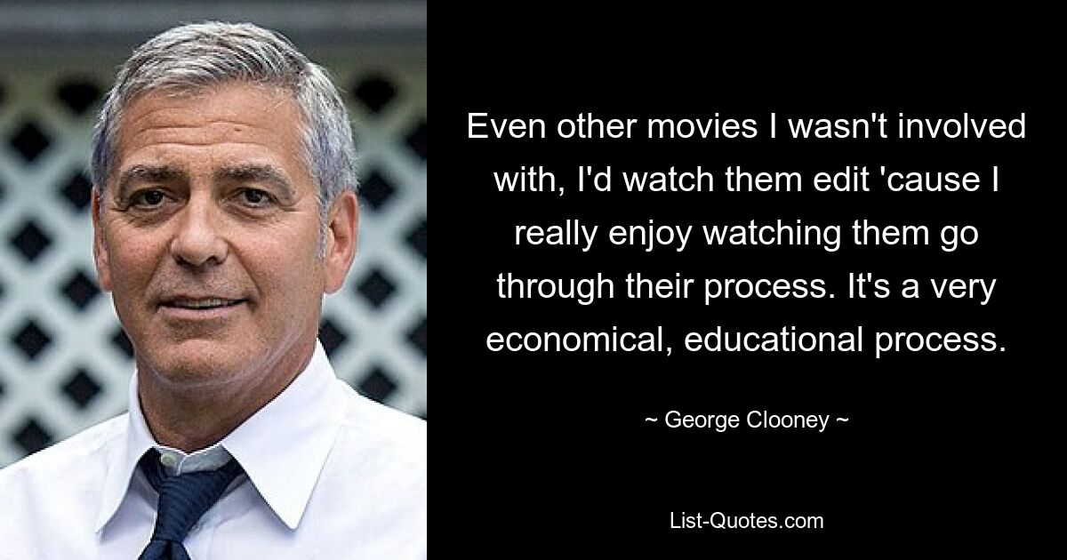 Even other movies I wasn't involved with, I'd watch them edit 'cause I really enjoy watching them go through their process. It's a very economical, educational process. — © George Clooney