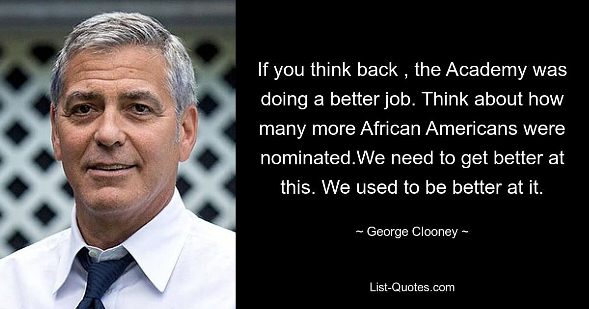 If you think back , the Academy was doing a better job. Think about how many more African Americans were nominated.We need to get better at this. We used to be better at it. — © George Clooney