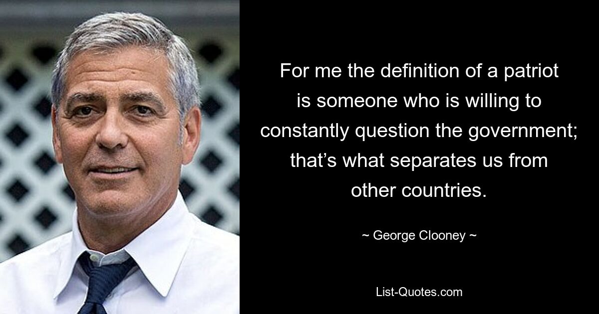 For me the definition of a patriot is someone who is willing to constantly question the government; that’s what separates us from other countries. — © George Clooney