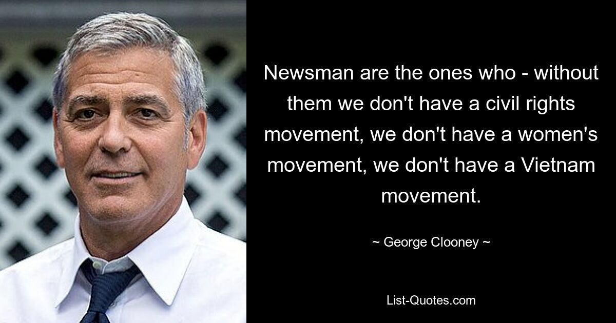 Newsman are the ones who - without them we don't have a civil rights movement, we don't have a women's movement, we don't have a Vietnam movement. — © George Clooney